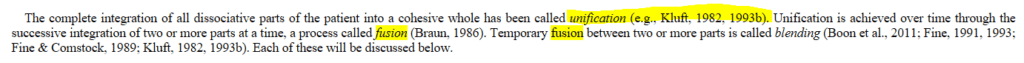 The complete integration of all dissociative parts of the patient into a cohesive whole has been called unification (e.g., Kluft, 1982, 1993b). Unification is achieved over time through the successive integration of two or more parts at a time, a process called fusion (Braun, 1986). Temporary fusion between two or more parts is called blending (Boon et al., 2011; Fine, 1991, 1993; Fine & Comstock, 1989; Kluft, 1982, 1993b). Each of these will be discussed below.