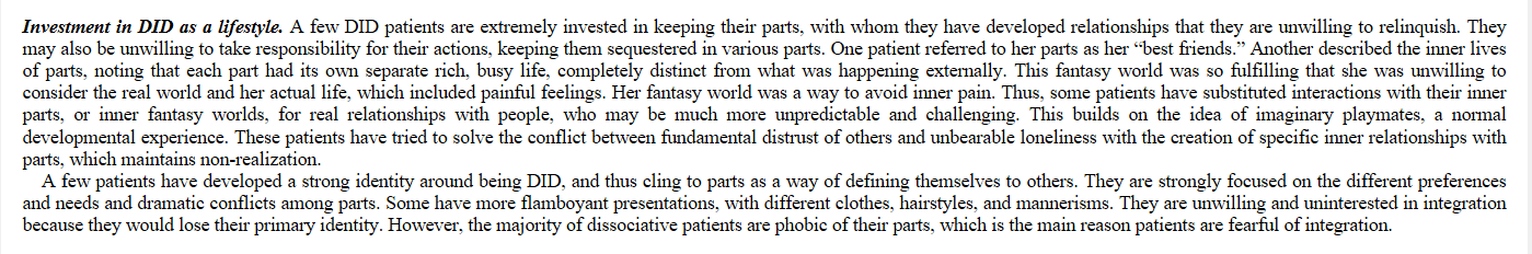 Investment in DID as a lifestyle. A few DID patients are extremely invested in keeping their parts, with whom they have developed relationships that they are unwilling to relinquish. They may also be unwilling to take responsibility for their actions, keeping them sequestered in various parts. One patient referred to her parts as her “best friends.” Another described the inner lives of parts, noting that each part had its own separate rich, busy life, completely distinct from what was happening externally. This fantasy world was so fulfilling that she was unwilling to consider the real world and her actual life, which included painful feelings. Her fantasy world was a way to avoid inner pain. Thus, some patients have substituted interactions with their inner parts, or inner fantasy worlds, for real relationships with people, who may be much more unpredictable and challenging. This builds on the idea of imaginary playmates, a normal developmental experience. These patients have tried to solve the conflict between fundamental distrust of others and unbearable loneliness with the creation of specific inner relationships with parts, which maintains non-realization. A few patients have developed a strong identity around being DID, and thus cling to parts as a way of defining themselves to others. They are strongly focused on the different preferences and needs and dramatic conflicts among parts. Some have more flamboyant presentations, with different clothes, hairstyles, and mannerisms. They are unwilling and uninterested in integration because they would lose their primary identity. However, the majority of dissociative patients are phobic of their parts, which is the main reason patients are fearful of integration.
